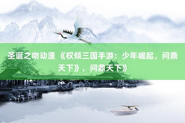 圣诞之吻动漫 《权倾三国手游：少年崛起，问鼎天下》，问鼎天下》