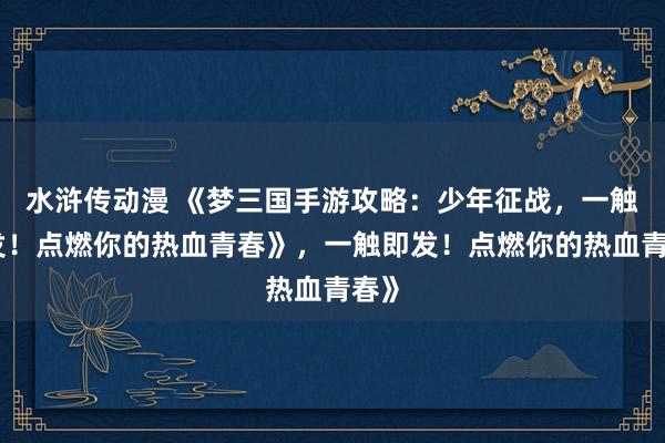 水浒传动漫 《梦三国手游攻略：少年征战，一触即发！点燃你的热血青春》，一触即发！点燃你的热血青春》
