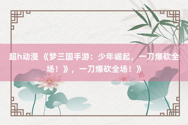 超h动漫 《梦三国手游：少年崛起，一刀爆砍全场！》，一刀爆砍全场！》