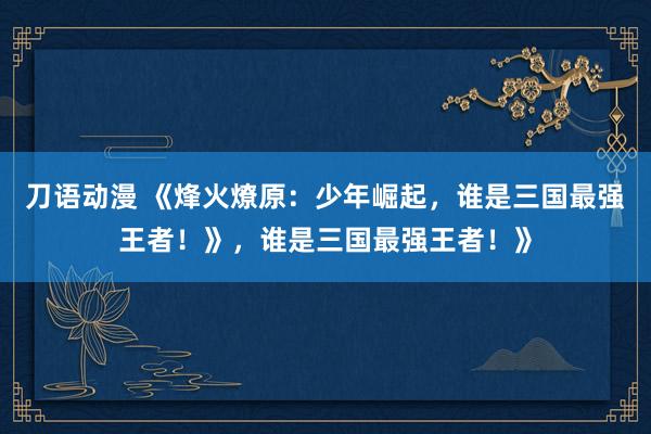 刀语动漫 《烽火燎原：少年崛起，谁是三国最强王者！》，谁是三国最强王者！》