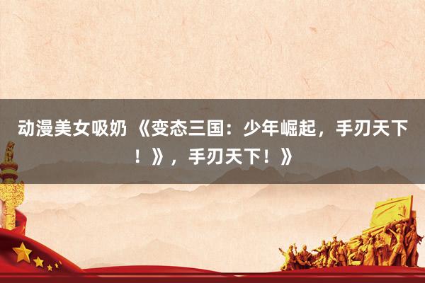 动漫美女吸奶 《变态三国：少年崛起，手刃天下！》，手刃天下！》