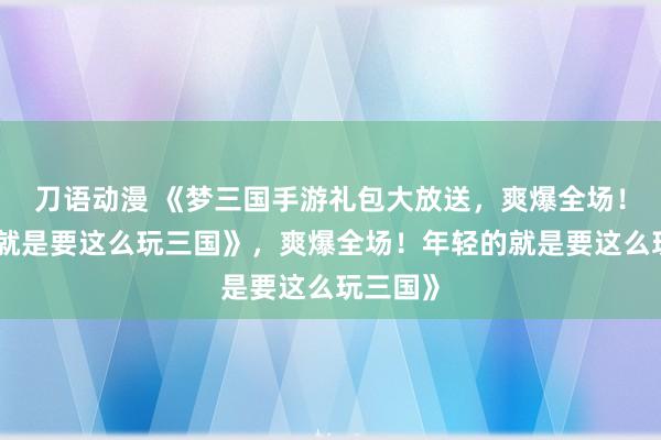 刀语动漫 《梦三国手游礼包大放送，爽爆全场！年轻的就是要这么玩三国》，爽爆全场！年轻的就是要这么玩三国》