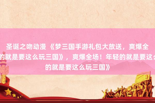 圣诞之吻动漫 《梦三国手游礼包大放送，爽爆全场！年轻的就是要这么玩三国》，爽爆全场！年轻的就是要这么玩三国》
