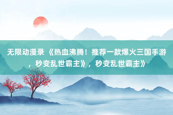 无限动漫录 《热血沸腾！推荐一款爆火三国手游，秒变乱世霸主》，秒变乱世霸主》