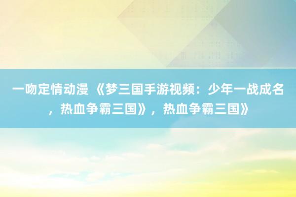 一吻定情动漫 《梦三国手游视频：少年一战成名，热血争霸三国》，热血争霸三国》