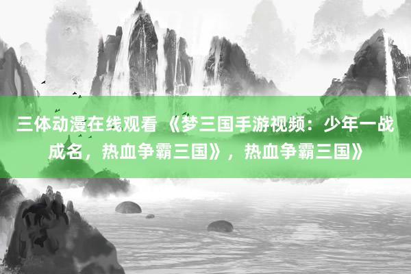 三体动漫在线观看 《梦三国手游视频：少年一战成名，热血争霸三国》，热血争霸三国》