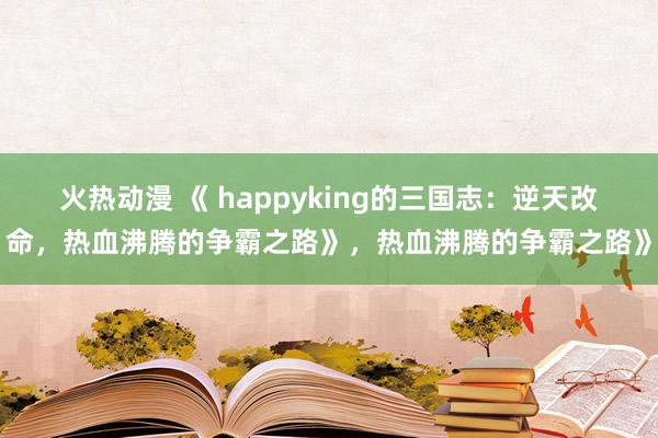 火热动漫 《 happyking的三国志：逆天改命，热血沸腾的争霸之路》，热血沸腾的争霸之路》