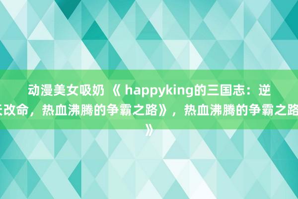动漫美女吸奶 《 happyking的三国志：逆天改命，热血沸腾的争霸之路》，热血沸腾的争霸之路》