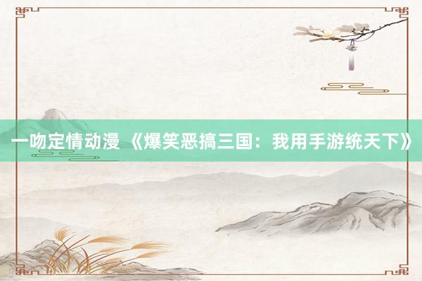 一吻定情动漫 《爆笑恶搞三国：我用手游统天下》