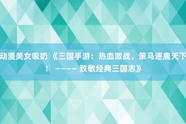 动漫美女吸奶 《三国手游：热血激战，策马逐鹿天下！ ———— 致敬经典三国志》