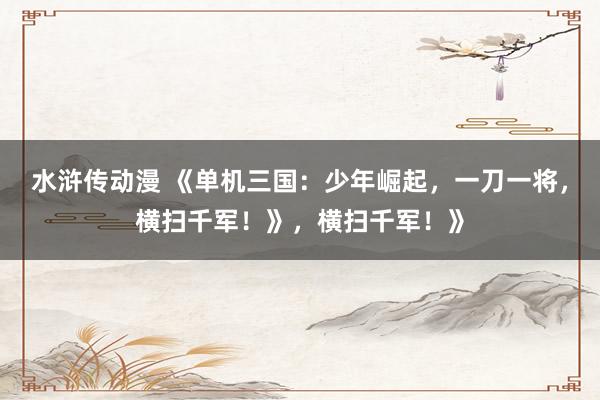 水浒传动漫 《单机三国：少年崛起，一刀一将，横扫千军！》，横扫千军！》