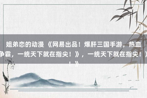 姐弟恋的动漫 《网易出品！爆肝三国手游，热血争霸，一统天下就在指尖！》，一统天下就在指尖！》