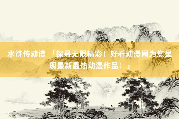 水浒传动漫 「探寻无限精彩！好看动漫网为您呈现最新最热动漫作品！」