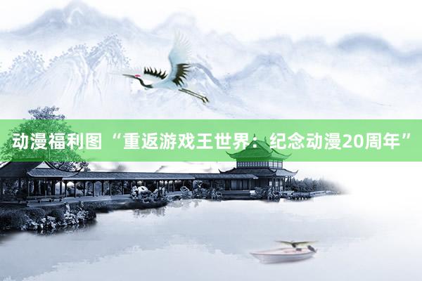 动漫福利图 “重返游戏王世界：纪念动漫20周年”