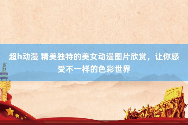 超h动漫 精美独特的美女动漫图片欣赏，让你感受不一样的色彩世界
