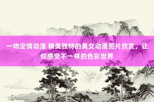 一吻定情动漫 精美独特的美女动漫图片欣赏，让你感受不一样的色彩世界