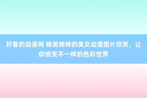 好看的动漫网 精美独特的美女动漫图片欣赏，让你感受不一样的色彩世界