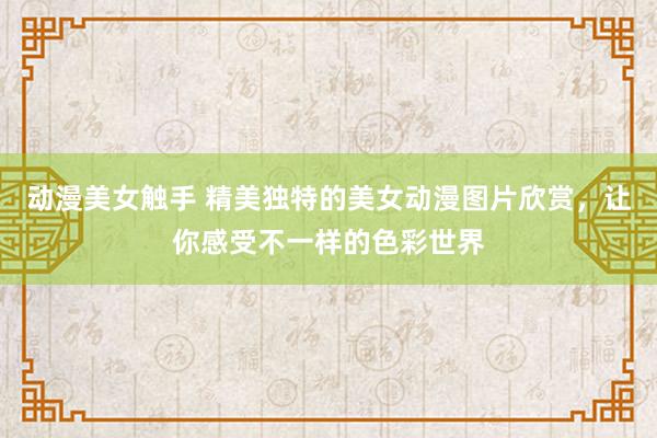 动漫美女触手 精美独特的美女动漫图片欣赏，让你感受不一样的色彩世界