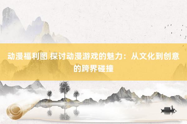 动漫福利图 探讨动漫游戏的魅力：从文化到创意的跨界碰撞