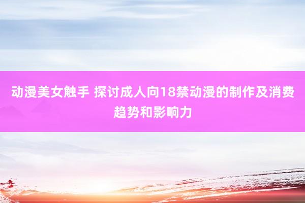 动漫美女触手 探讨成人向18禁动漫的制作及消费趋势和影响力