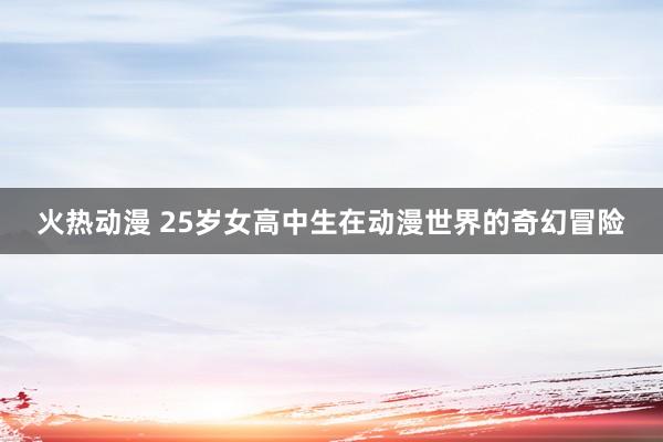 火热动漫 25岁女高中生在动漫世界的奇幻冒险